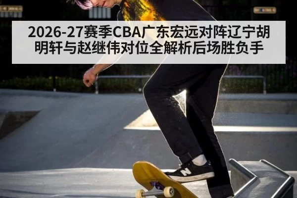 2026-27赛季CBA广东宏远对阵辽宁胡明轩与赵继伟对位全解析后场胜负手