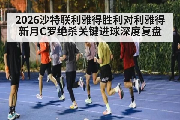 2026沙特联利雅得胜利对利雅得新月C罗绝杀关键进球深度复盘